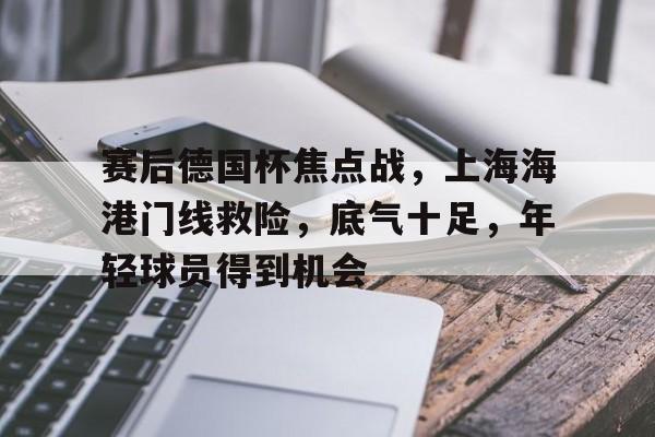 九游平台 -包含赛后德国杯焦点战，上海海港门线救险，底气十足，年轻球员得到机会的词条