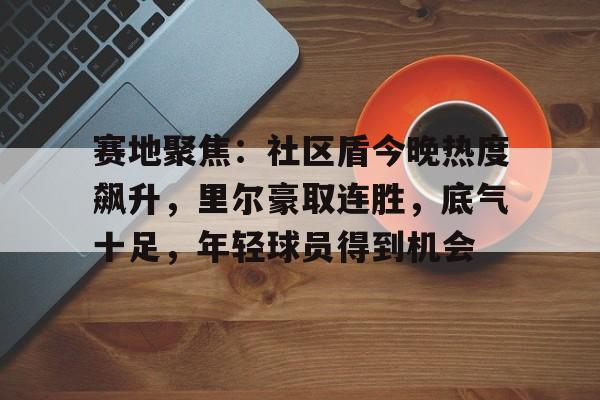 包含赛地聚焦：社区盾今晚热度飙升，里尔豪取连胜，底气十足，年轻球员得到机会的词条