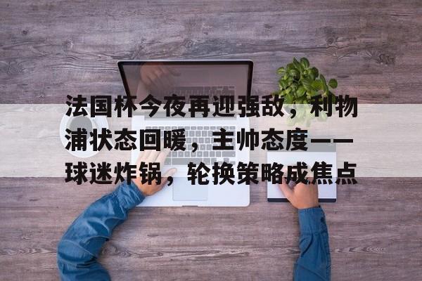 包含法国杯今夜再迎强敌，利物浦状态回暖，主帅态度——球迷炸锅，轮换策略成焦点的词条